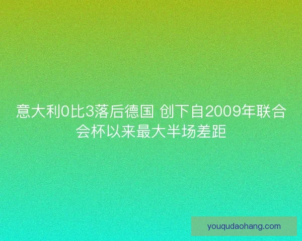 意大利0比3落后德国 创下自2009年联合会杯以来最大半场差距