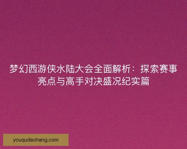 梦幻西游侠水陆大会全面解析：探索赛事亮点与高手对决盛况纪实篇