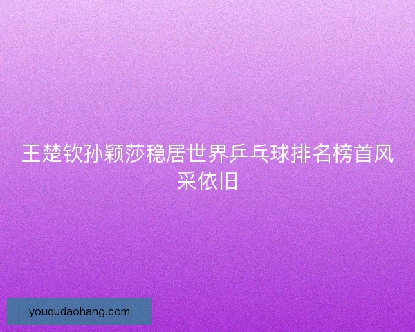 王楚钦孙颖莎稳居世界乒乓球排名榜首风采依旧