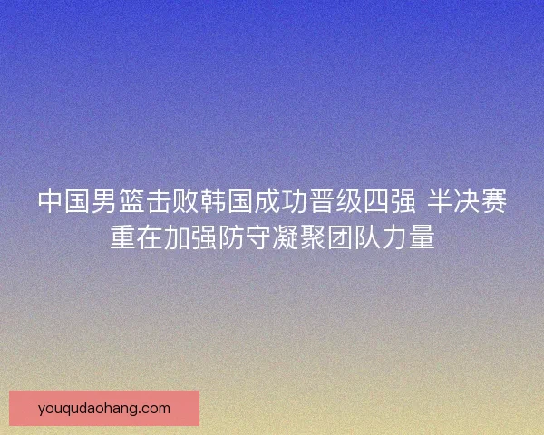 中国男篮击败韩国成功晋级四强 半决赛重在加强防守凝聚团队力量