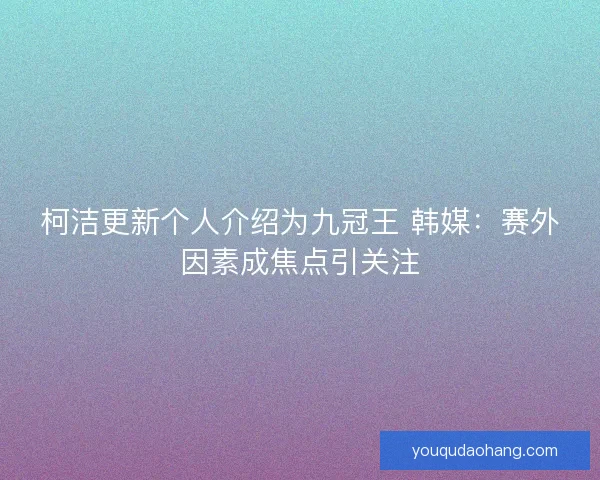 柯洁更新个人介绍为九冠王 韩媒：赛外因素成焦点引关注
