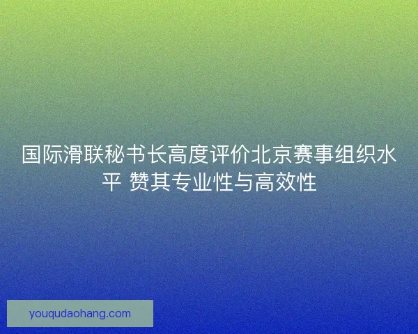 国际滑联秘书长高度评价北京赛事组织水平 赞其专业性与高效性