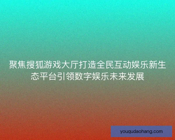 聚焦搜狐游戏大厅打造全民互动娱乐新生态平台引领数字娱乐未来发展