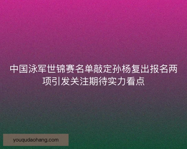 中国泳军世锦赛名单敲定孙杨复出报名两项引发关注期待实力看点