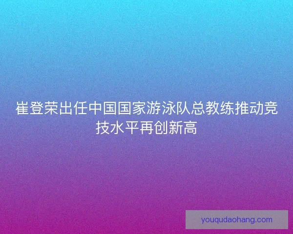 崔登荣出任中国国家游泳队总教练推动竞技水平再创新高
