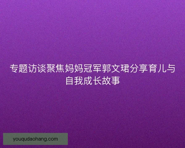 专题访谈聚焦妈妈冠军郭文珺分享育儿与自我成长故事