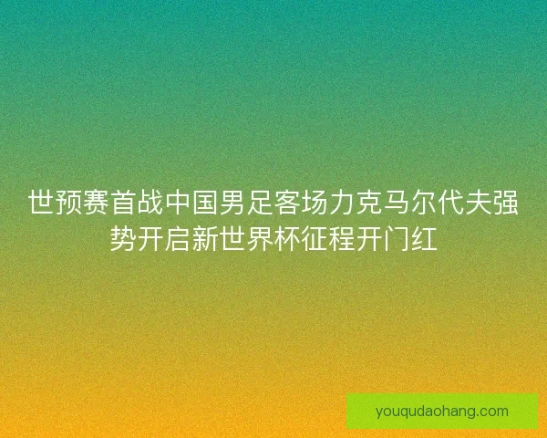 世预赛首战中国男足客场力克马尔代夫强势开启新世界杯征程开门红