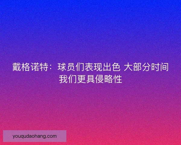 戴格诺特：球员们表现出色 大部分时间我们更具侵略性