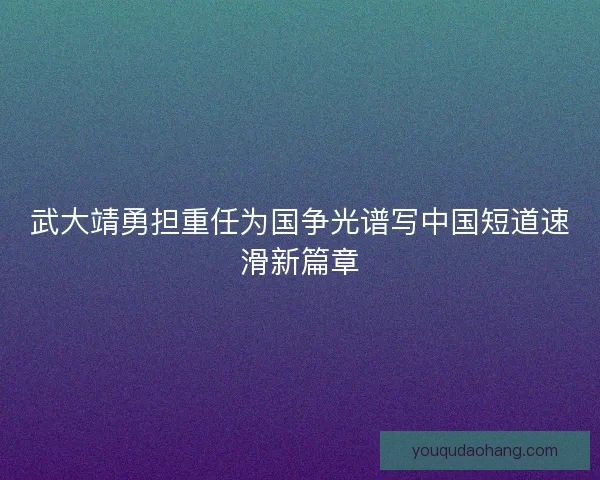 武大靖勇担重任为国争光谱写中国短道速滑新篇章