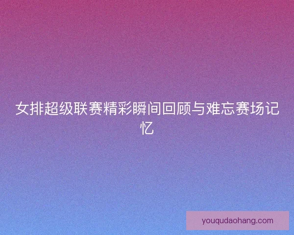 女排超级联赛精彩瞬间回顾与难忘赛场记忆