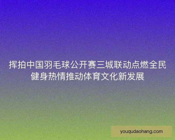 挥拍中国羽毛球公开赛三城联动点燃全民健身热情推动体育文化新发展