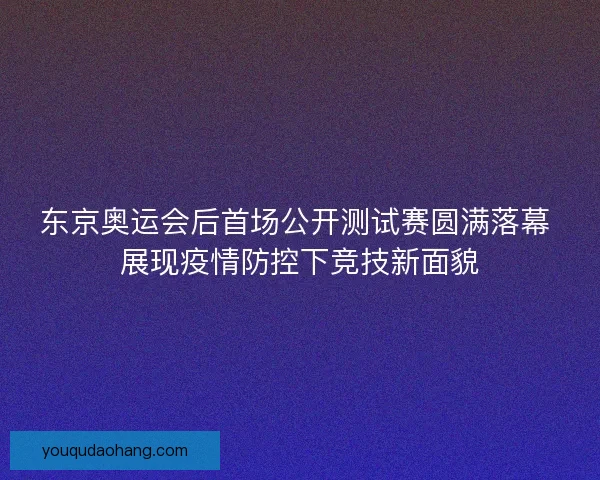 东京奥运会后首场公开测试赛圆满落幕 展现疫情防控下竞技新面貌