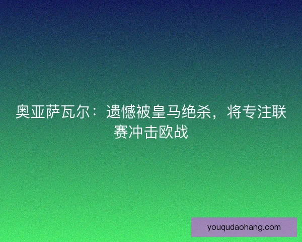 奥亚萨瓦尔：遗憾被皇马绝杀，将专注联赛冲击欧战