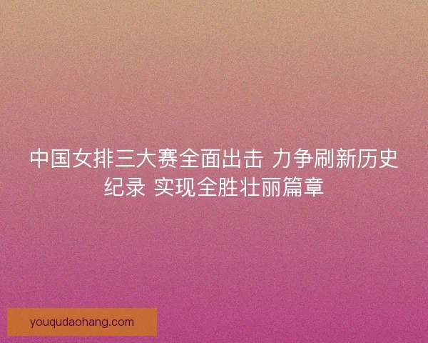 中国女排三大赛全面出击 力争刷新历史纪录 实现全胜壮丽篇章