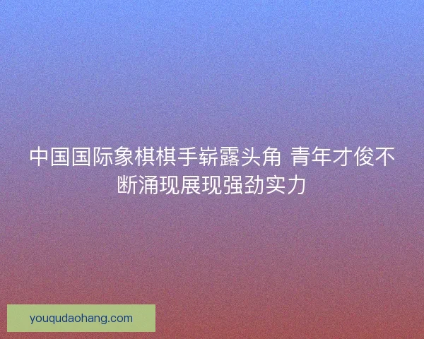 中国国际象棋棋手崭露头角 青年才俊不断涌现展现强劲实力