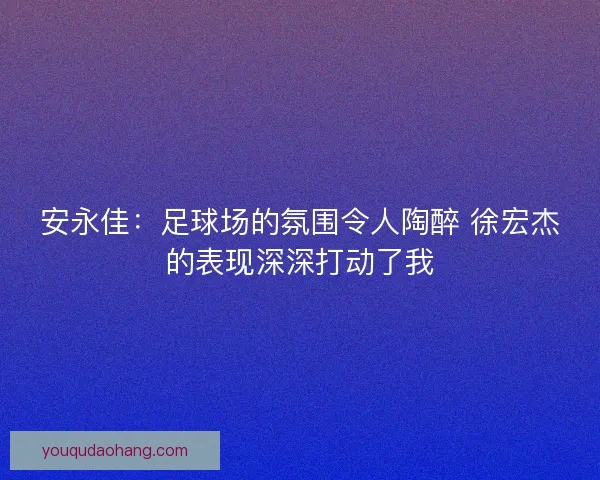 安永佳：足球场的氛围令人陶醉 徐宏杰的表现深深打动了我