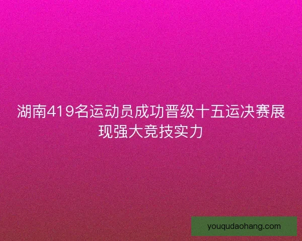 湖南419名运动员成功晋级十五运决赛展现强大竞技实力